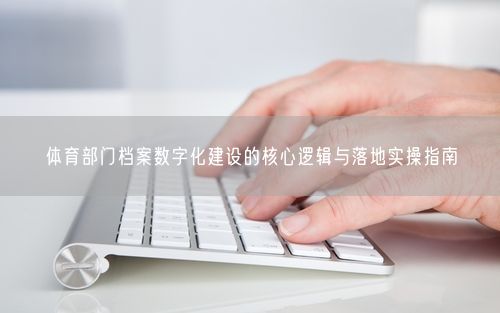 体育部门档案数字化建设的核心逻辑与落地实操指南