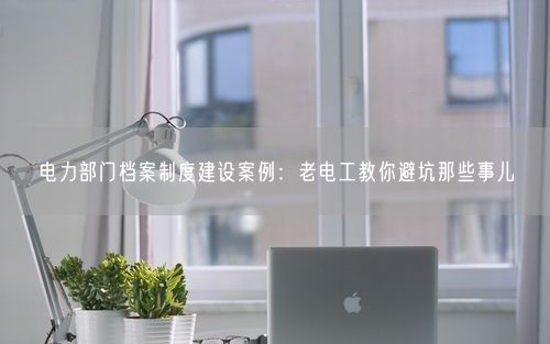电力部门档案制度建设案例：老电工教你避坑那些事儿