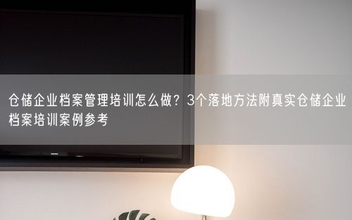 仓储企业档案管理培训怎么做?3个落地方法附真实仓储企业档案培训案例参考