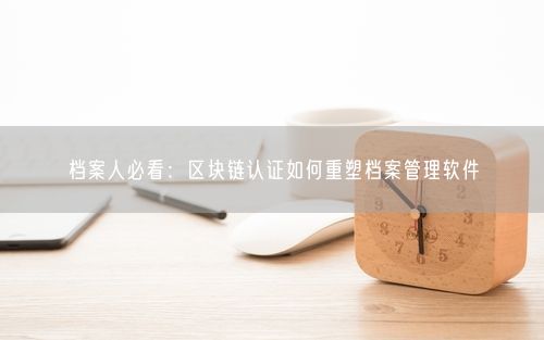 档案人必看:区块链认证如何重塑档案管理软件