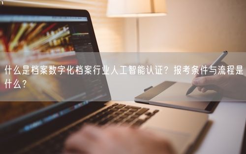 什么是档案数字化档案行业人工智能认证？报考条件与流程是什么？