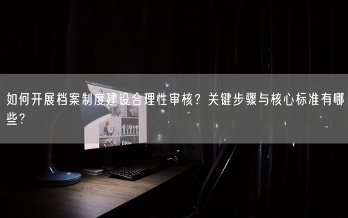 如何开展档案制度建设合理性审核?关键步骤与核心标准有哪些?