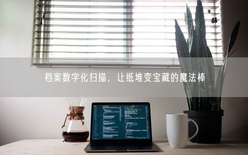档案数字化扫描，让纸堆变宝藏的魔法棒