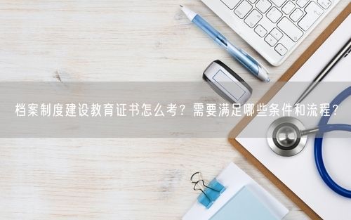 档案制度建设教育证书怎么考?需要满足哪些条件和流程?