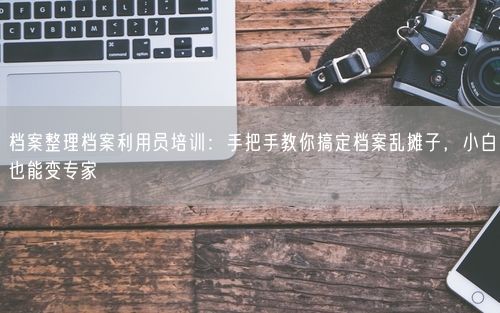 档案整理档案利用员培训：手把手教你搞定档案乱摊子，小白也能变专家