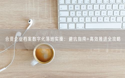 合资企业档案数字化落地实操：避坑指南+高效推进全攻略