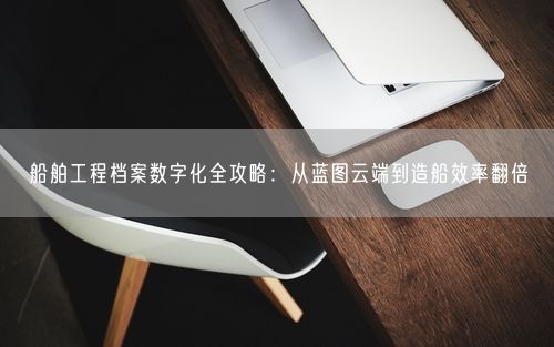 船舶工程档案数字化全攻略:从蓝图云端到造船效率翻倍