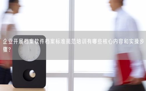企业开展档案软件档案标准规范培训有哪些核心内容和实操步骤？