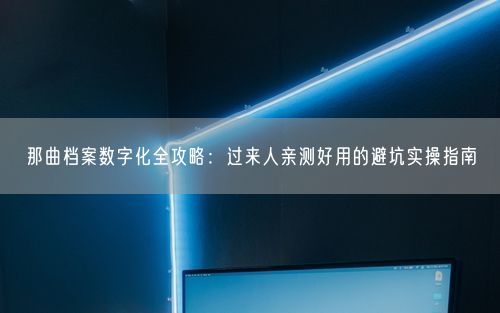 那曲档案数字化全攻略:过来人亲测好用的避坑实操指南