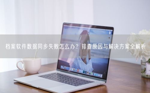 档案软件数据同步失败怎么办？排查原因与解决方案全解析