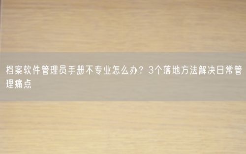 档案软件管理员手册不专业怎么办?3个落地方法解决日常管理痛点