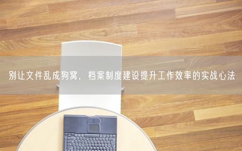 别让文件乱成狗窝,档案制度建设提升工作效率的实战心法