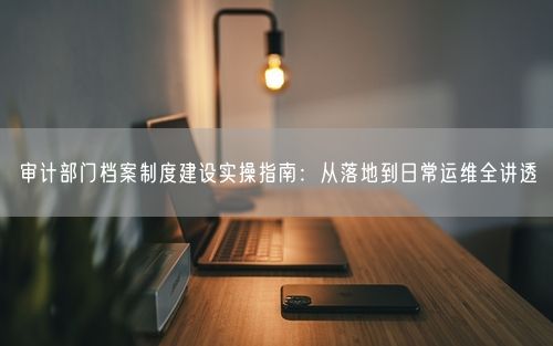 审计部门档案制度建设实操指南:从落地到日常运维全讲透
