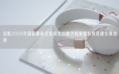 适配2026年国家最新合规规定的数字档案馆系统搭建实操指南