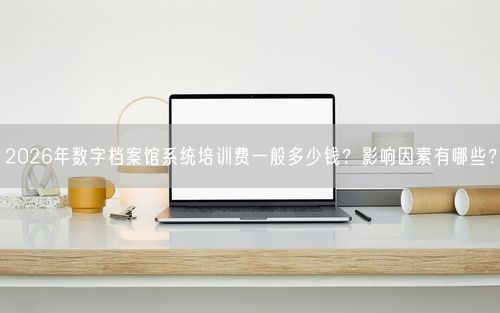 2026年数字档案馆系统培训费一般多少钱？影响因素有哪些？