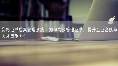 资格证书档案管理系统：如何高效管理证书，提升企业合规与人才竞争力？