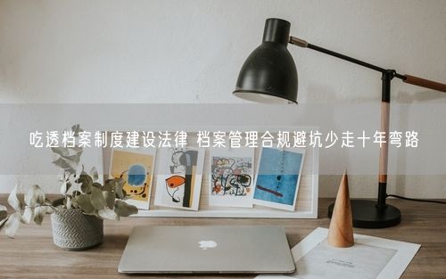 吃透档案制度建设法律 档案管理合规避坑少走十年弯路