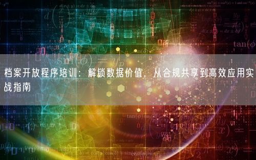 档案开放程序培训：解锁数据价值，从合规共享到高效应用实战指南