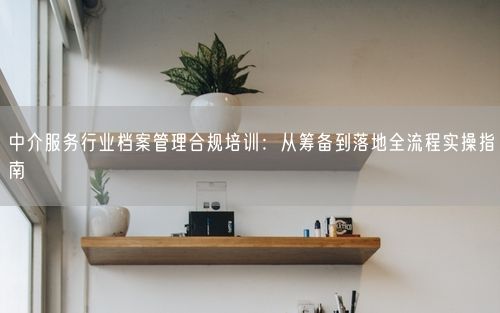 中介服务行业档案管理合规培训:从筹备到落地全流程实操指南