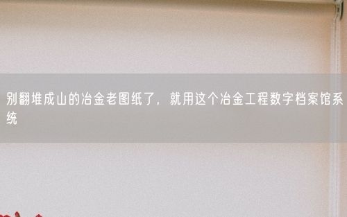 别翻堆成山的冶金老图纸了,就用这个冶金工程数字档案馆系统