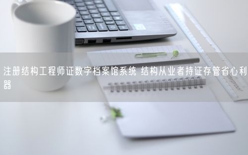注册结构工程师证数字档案馆系统 结构从业者持证存管省心利器