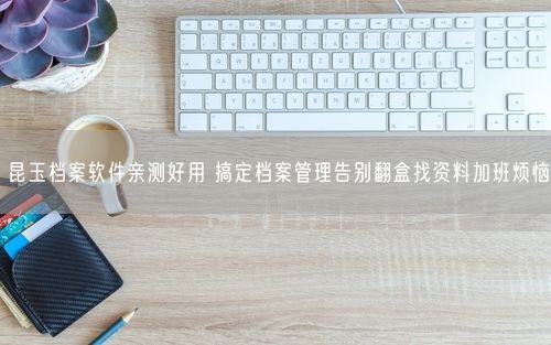 昆玉档案软件亲测好用 搞定档案管理告别翻盒找资料加班烦恼