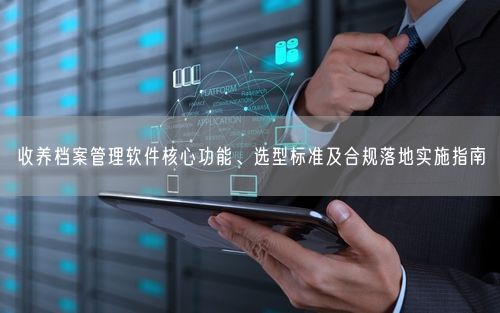 收养档案管理软件核心功能、选型标准及合规落地实施指南