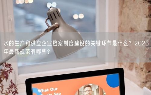水的生产和供应企业档案制度建设的关键环节是什么？2026年最新规范有哪些？