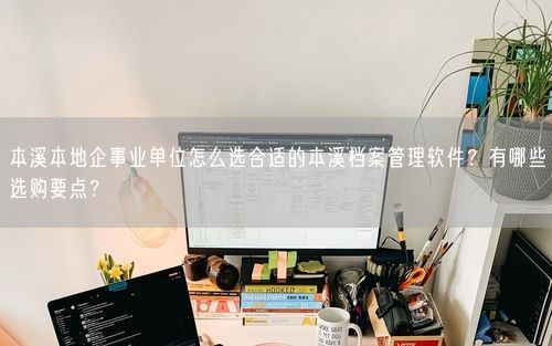 本溪本地企事业单位怎么选合适的本溪档案管理软件？有哪些选购要点？