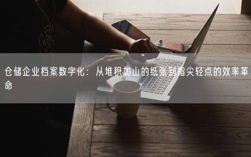 仓储企业档案数字化：从堆积如山的纸张到指尖轻点的效率革命