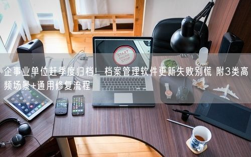 企事业单位赶季度归档!档案管理软件更新失败别慌 附3类高频场景+通用修复流程