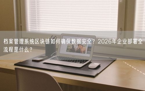 档案管理系统区块链如何确保数据安全？2026年企业部署全流程是什么？