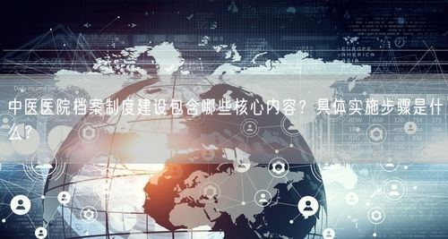 中医医院档案制度建设包含哪些核心内容？具体实施步骤是什么？