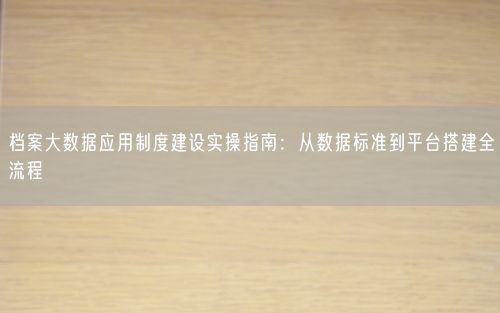 档案大数据应用制度建设实操指南:从数据标准到平台搭建全流程