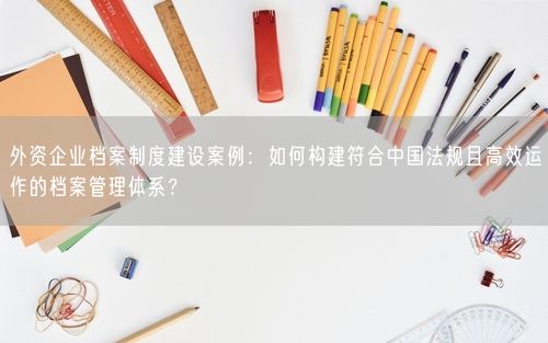 外资企业档案制度建设案例：如何构建符合中国法规且高效运作的档案管理体系？