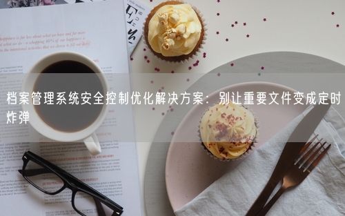 档案管理系统安全控制优化解决方案:别让重要文件变成定时炸弹