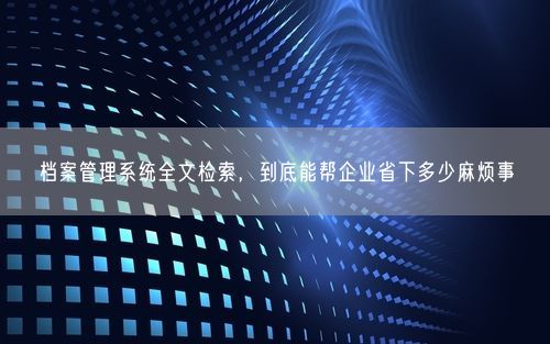 档案管理系统全文检索，到底能帮企业省下多少麻烦事