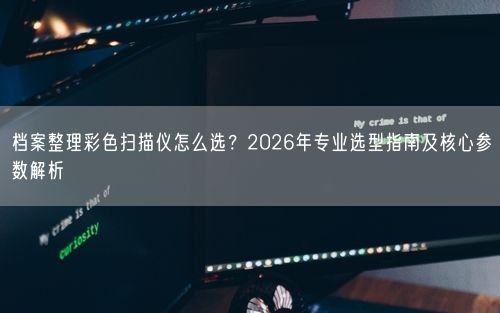 档案整理彩色扫描仪怎么选?2026年专业选型指南及核心参数解析