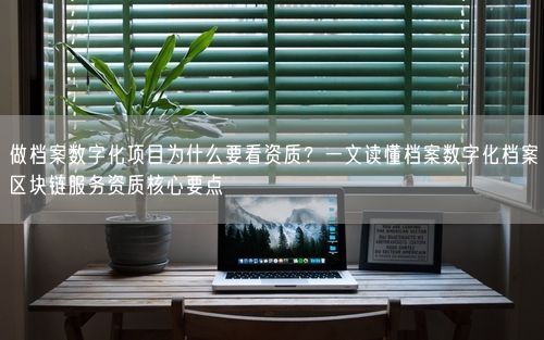做档案数字化项目为什么要看资质？一文读懂档案数字化档案区块链服务资质核心要点