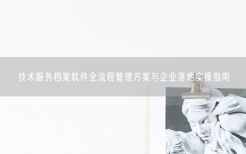 技术服务档案软件全流程管理方案与企业落地实操指南