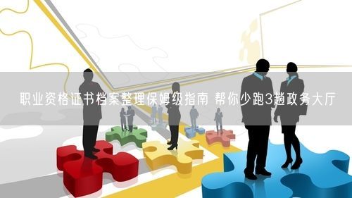 职业资格证书档案整理保姆级指南 帮你少跑3趟政务大厅