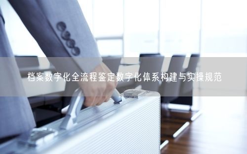 档案数字化全流程鉴定数字化体系构建与实操规范