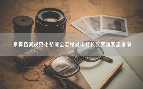 来宾档案规范化整理全流程操作及长效管理实施指南