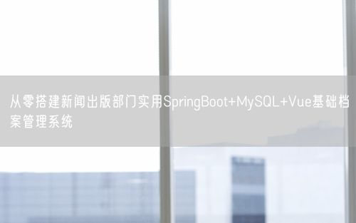 从零搭建新闻出版部门实用SpringBoot+MySQL+Vue基础档案管理系统
