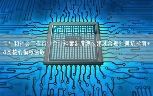 卫生和社会工作行业企业档案制度怎么建才合规？避坑指南+4类核心模板速取