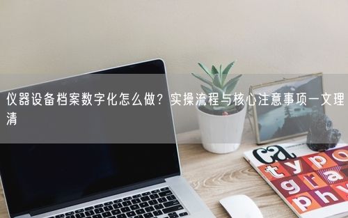 仪器设备档案数字化怎么做？实操流程与核心注意事项一文理清