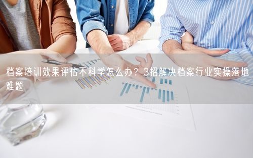 档案培训效果评估不科学怎么办？3招解决档案行业实操落地难题