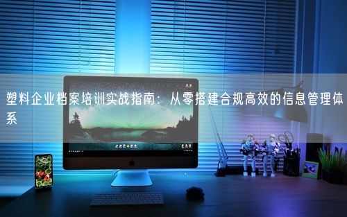 塑料企业档案培训实战指南:从零搭建合规高效的信息管理体系