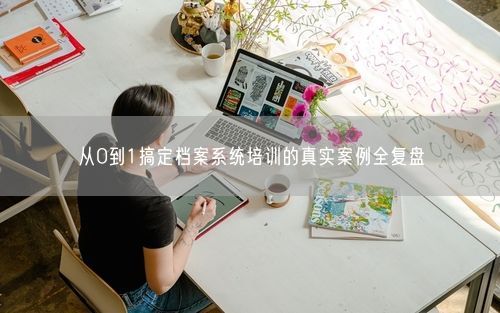 从0到1搞定档案系统培训的真实案例全复盘