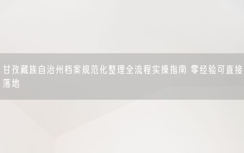 甘孜藏族自治州档案规范化整理全流程实操指南 零经验可直接落地